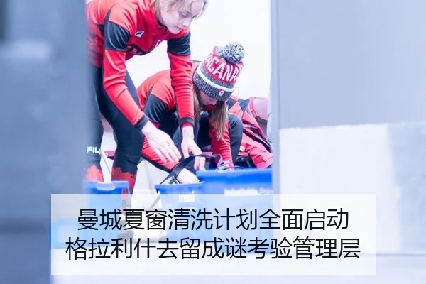 曼城夏窗清洗计划全面启动 格拉利什去留成谜考验管理层