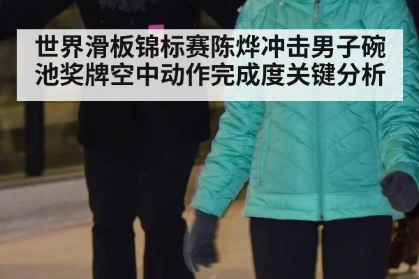 世界滑板锦标赛陈烨冲击男子碗池奖牌空中动作完成度关键分析